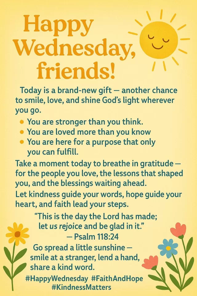 🌞 Happy Wednesday, friends! 🌞

Today is a brand-new gift — another chance to smile, love, and shine God’s light wherever you go. ✨

Remember, no matter what’s happening around you:
💛 You are stronger than you think.
💙 You are loved more than you know.
💫 You are here for a purpose that only you can fulfill.

Take a moment today to breathe in gratitude — for the people you love, the lessons that shaped you, and the blessings waiting ahead.
Let kindness guide your words, hope guide your heart, and faith lead your steps.

🌿 “This is the day the Lord has made; let us rejoice and be glad in it.” — Psalm 118:24

Go spread a little sunshine — smile at a stranger, lend a hand, share a kind word.
You never know whose day you’ll brighten just by being you. ☀️💐

#HappyWednesday #FaithAndHope #KindnessMatters #FreeHelpCK #CompassionInAction #HopeForEveryHeart