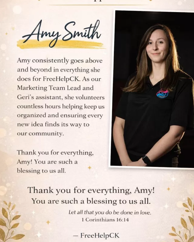 💛 Volunteer Appreciation – Amy Smith 💛

Today, we want to take a moment to recognize someone who truly helps keep the heart of FreeHelpCK beating strong—Amy Smith, our Marketing Team Lead.

Amy consistently goes above and beyond in every way. Not only does she lead our marketing efforts with creativity, passion, and professionalism, but she also serves as Geri’s assistant, helping bring every new idea to life. Whenever something new is thought up to support our community, Amy is right there—making sure the information is shared clearly, quickly, and effectively.

She plays a key role in keeping everything organized, ensuring our programs, communications, and day-to-day operations run smoothly.

What makes Amy even more incredible is that all of her work as Geri’s assistant is done on a volunteer basis. Her time, energy, and commitment come straight from the heart, and it shows in everything she does.

Behind the scenes, Amy is often the one making sure the details are in place, the messaging is clear, and our community stays informed and connected. Because of her, we are able to reach more people, share more stories, and serve more families with dignity and compassion.

Amy, we truly cannot say enough about the impact you have on FreeHelpCK. Your dedication does not go unnoticed, and we are so grateful to have you by our side.

Thank you for everything you do—you are such a blessing to our organization and to our community. 💛