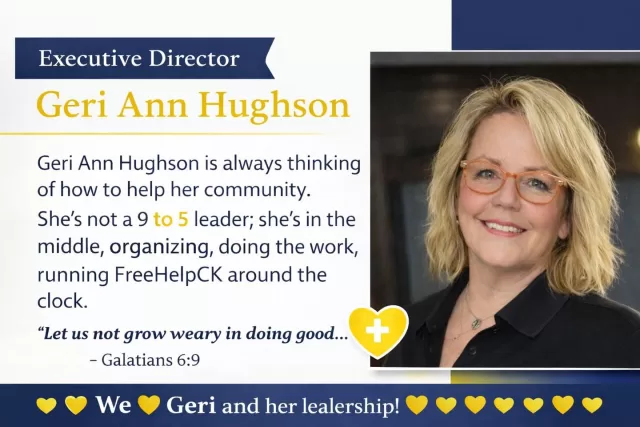 Executive Director – Geri Ann Hughson

Geri Ann Hughson is the heart behind everything we do. As Executive Director, she is always thinking, always planning, and always asking one simple question: “How can we help our community more?”

If something is happening through FreeHelpCK, you can be sure Geri is right in the middle of it—organizing, lifting, serving, and leading by example. She is a firm believer that if she asks others to step up, she will be right there beside them doing the work too. There are no limits to her hours, no “9 to 5”—just a calling. Whether it’s late-night messages, early morning planning, or answering calls throughout the day, Geri is always there for those who need her.

Her leadership is rooted deeply in faith, compassion, and love. She leads not just with strength, but with a servant’s heart—reminding us all what it truly means to care for one another. Because of her, so many feel seen, supported, and never forgotten.

We are beyond grateful for her guidance, her dedication, and her unwavering belief in this mission. Geri doesn’t just lead FreeHelpCK—she lives it every single day.

“Let us not grow weary in doing good, for at the proper time we will reap a harvest if we do not give up.” – Galatians 6:9 #TogetherWeCan #freehelpck #MakingADifference