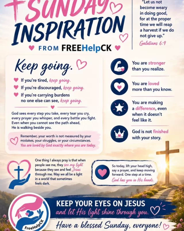 🙏❤️ Sunday Inspiration from FREEHelpCK ❤️🙏

As we begin a new week, we want to remind you of something important:

Keep going.

If you’re tired, keep going.
If you’re discouraged, keep going.
If you’re carrying burdens no one else can see, keep going.

God sees every step you take, every tear you cry, every prayer you whisper, and every battle you fight. Even when you cannot see the path ahead, He is walking beside you.

Remember, your worth is not measured by your mistakes, your struggles, or your circumstances. You are loved by God exactly where you are today.

📖 “Let us not become weary in doing good, for at the proper time we will reap a harvest if we do not give up.” — Galatians 6:9

No matter what this week brings, trust that God is working behind the scenes. Your breakthrough may be closer than you think.

✨ You are stronger than you realize.
✨ You are loved more than you know.
✨ You are making a difference, even when it doesn’t feel like it.
✨ God is not finished with your story.

One thing I always pray is that when people see me, they see my light because they see and feel Jesus through me. May we all be a light in a world that sometimes feels dark.

So today, lift your head high, say a prayer, and keep moving forward. One step at a time. God has you in His hands.

Keep your eyes on Jesus and let His light shine through you.

Have a blessed Sunday, everyone. ❤️🙏