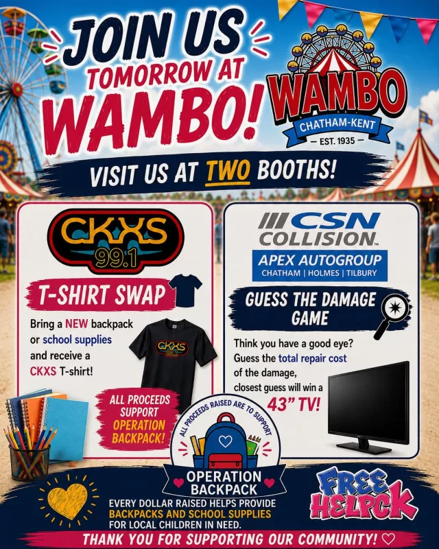 WAMBO is TOMORROW! 🎉

Be sure to stop by and visit us at TWO booths while you’re enjoying all the excitement!

👕 99.1 CKXS - Chatham-Kent's Greatest Hits T-Shirt Swap
Bring a new backpack or school supplies and receive a CKXS T-shirt (while supplies last)!

📺 CSN Apex Autogroup
Think you have a good eye? Make a donation and guess the total repair cost of the damage. The closest guess will take home a 43” TV!

❤️ 100% of the proceeds from both booths will help support FreeHelpCK’s Operation Backpack, providing local children with the backpacks and school supplies they need to start the school year with confidence.

We can’t wait to see everyone tomorrow! Stop by, say hello, have some fun, and help make a difference for children in our community🎒✨

#WAMBO #OperationBackpack #FreeHelpCK #CKXS991 #CSNCollision #CSNApexAutogroup #ChathamKent