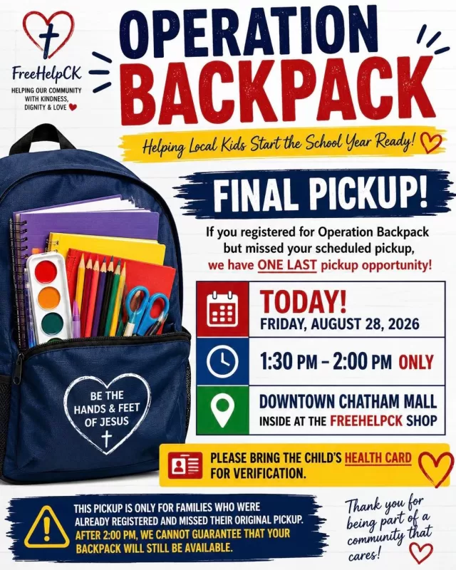 🎒 OPERATION BACKPACK — FINAL PICKUP! 🎒

If you registered for Operation Backpack but missed your scheduled pickup, we are offering ONE LAST pickup opportunity:

📅 TODAY — Friday, August 28th, 2026
⏰ 1:30 PM – 2:00 PM ONLY
📍 Downtown Chatham Mall (inside at the FreeHelpCK shop)

⚠️ Please bring the child’s health card for verification.

This pickup is only for families who were already registered and missed their original pickup.

After 2:00 PM, we cannot guarantee that your backpack will still be available.

We want to make sure as many of our local children as possible head back to school prepared and excited for a new year. ❤️🎒

FreeHelpCK — helping our community with kindness, dignity and love. 🙏