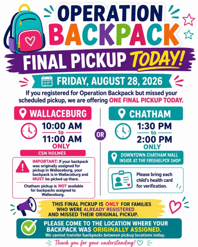 Suggestion you change
🎒 OPERATION BACKPACK — FINAL PICKUP TODAY! 🎒

Friday, August 28, 2026

If you registered for Operation Backpack but missed your scheduled pickup, we are offering ONE FINAL PICKUP TODAY.

📍 WALLACEBURG — 10:00 AM to 11:00 AM ONLY

⚠️ IMPORTANT: If your backpack was originally assigned for pickup in Wallaceburg, your backpack is in Wallaceburg and MUST be picked up there.

Chatham pickup is NOT available for backpacks assigned to Wallaceburg.

📍 CHATHAM — 1:30 PM to 2:00 PM ONLY
Downtown Chatham Mall — inside at the FreeHelpCK shop

⚠️ Please bring each child’s health card for verification.

This final pickup is only for families who were already registered and missed their original pickup.

Please come to the location where your backpack was originally assigned. We cannot transfer backpacks between pickup locations today.

❤️ Thank you for your understanding and for helping us make Operation Backpack run smoothly so we can serve as many local children as possible.