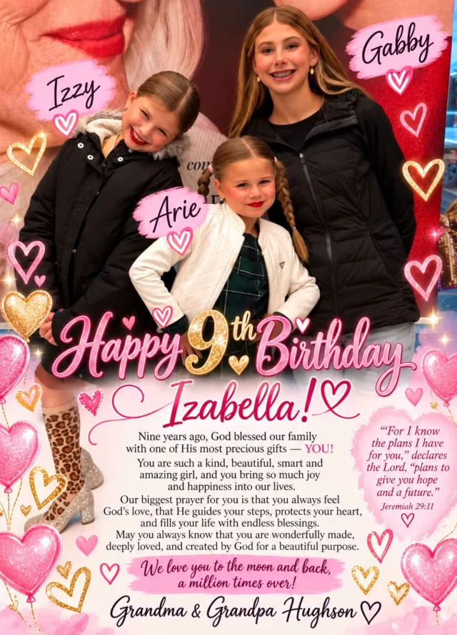 🎂💕 Happy 9th Birthday to our beautiful granddaughter, Izabella! 💕🎂

Nine years ago, God blessed our family with one of His most precious gifts — YOU! 💖 From the moment you came into this world, you brought so much love, joy, and happiness into our lives. You are truly a blessing from heaven, and we thank God for you every single day. ❤️

Our sweet Izabella, as you turn 9 years old, our biggest prayer is that you always feel God’s loving arms wrapped around you. 🙏💕 May He walk beside you through every step of your life, protect your precious heart, and give you strength and courage when life gets hard. May you always know that you are never alone because God’s love will never leave you.

We pray that God fills your heart with kindness, your days with laughter, and your future with beautiful blessings beyond anything you could ever imagine. May your faith grow stronger as you grow older, and may you always remember that you are wonderfully made, deeply loved, and created by God for a beautiful purpose. 🦋✨

Izabella, no matter how old you get, you will always be our precious little girl. We hope you never forget how much you mean to us and how blessed we are that God chose us to be your grandparents. 🥹❤️

Happy 9th Birthday, our beautiful princess! 🎉🎈 May God’s love shine upon you today, tomorrow, and every day of your life.

🌸 “For I know the plans I have for you,” declares the Lord, “plans to give you hope and a future.” — Jeremiah 29:11 🌸

We love you to the moon and back, a million times over! ❤️

💕 All our love, hugs, kisses, and prayers,

Grandma & Grandpa Hughson ❤️🙏🎂